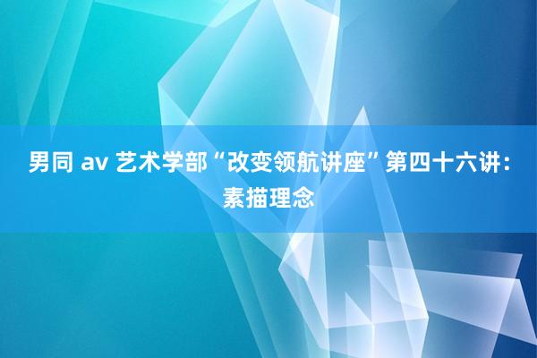 男同 av 艺术学部“改变领航讲座”第四十六讲：素描理念