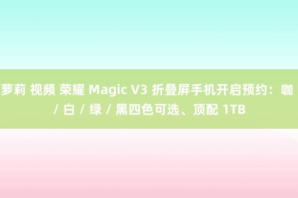 萝莉 视频 荣耀 Magic V3 折叠屏手机开启预约：咖 / 白 / 绿 / 黑四色可选、顶配 1TB