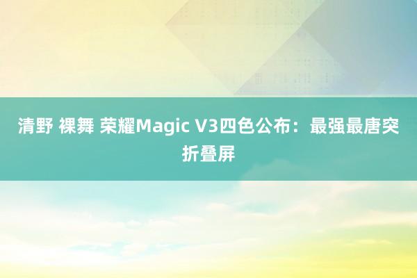 清野 裸舞 荣耀Magic V3四色公布：最强最唐突折叠屏