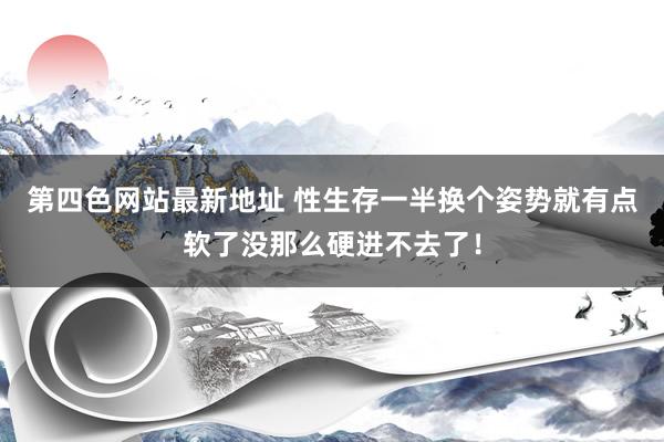 第四色网站最新地址 性生存一半换个姿势就有点软了没那么硬进不去了！