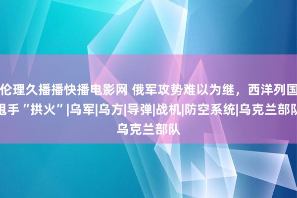 伦理久播播快播电影网 俄军攻势难以为继，西洋列国甩手“拱火”|乌军|乌方|导弹|战机|防空系统|乌克兰部队