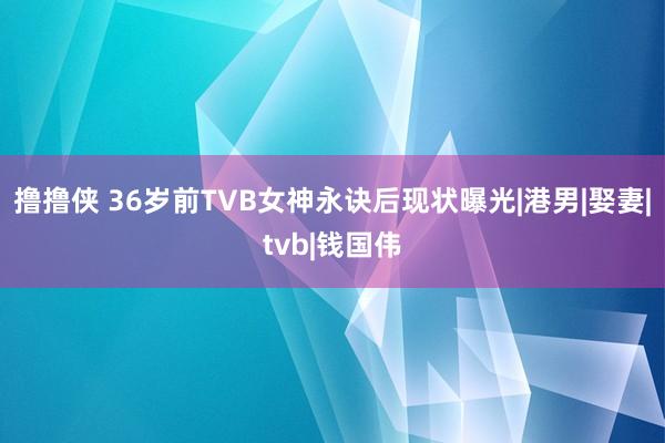 撸撸侠 36岁前TVB女神永诀后现状曝光|港男|娶妻|tvb|钱国伟