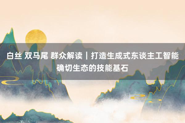 白丝 双马尾 群众解读｜打造生成式东谈主工智能确切生态的技能基石