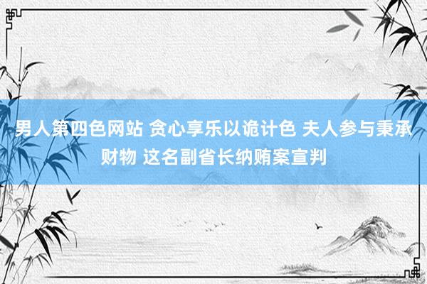 男人第四色网站 贪心享乐以诡计色 夫人参与秉承财物 这名副省长纳贿案宣判