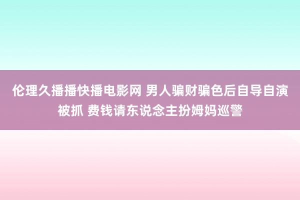 伦理久播播快播电影网 男人骗财骗色后自导自演被抓 费钱请东说念主扮姆妈巡警