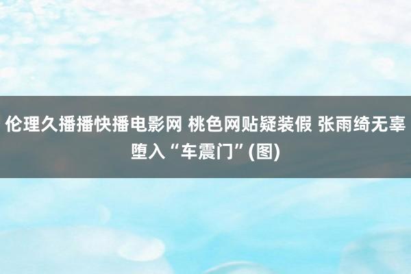 伦理久播播快播电影网 桃色网贴疑装假 张雨绮无辜堕入“车震门”(图)