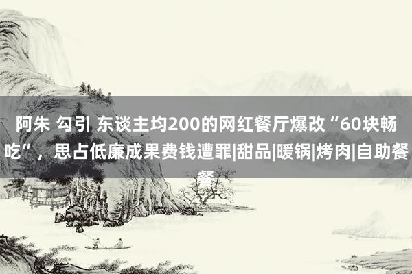 阿朱 勾引 东谈主均200的网红餐厅爆改“60块畅吃”，思占低廉成果费钱遭罪|甜品|暖锅|烤肉|自助餐