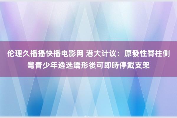 伦理久播播快播电影网 港大计议：原發性脊柱側彎青少年遴选矯形後可即時停戴支架