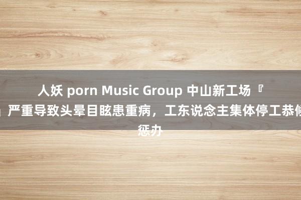 人妖 porn Music Group 中山新工场『滋味』严重导致头晕目眩患重病，工东说念主集体停工恭候惩办