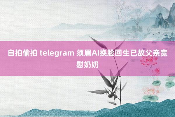 自拍偷拍 telegram 须眉AI换脸回生已故父亲宽慰奶奶