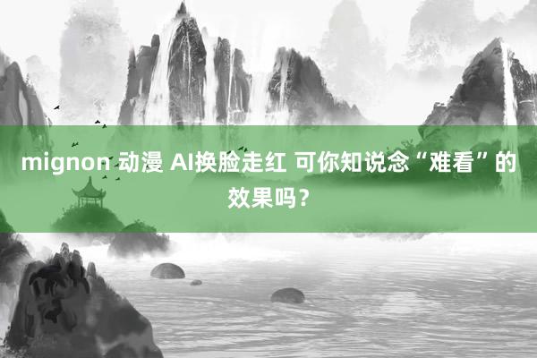 mignon 动漫 AI换脸走红 可你知说念“难看”的效果吗？