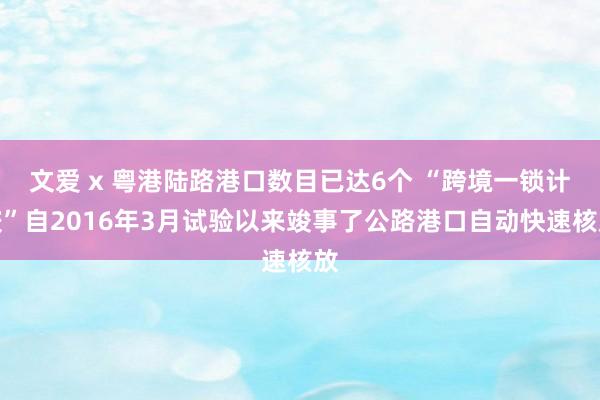 文爱 x 粤港陆路港口数目已达6个 “跨境一锁计较”自2016年3月试验以来竣事了公路港口自动快速核放