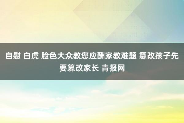 自慰 白虎 脸色大众教您应酬家教难题 篡改孩子先要篡改家长 青报网