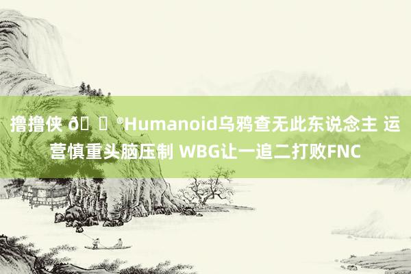 撸撸侠 🎮Humanoid乌鸦查无此东说念主 运营慎重头脑压制 WBG让一追二打败FNC