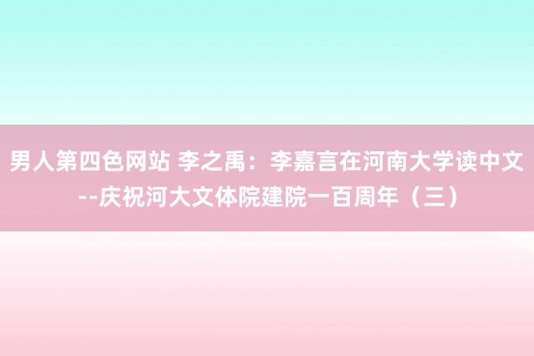 男人第四色网站 李之禹：李嘉言在河南大学读中文--庆祝河大文体院建院一百周年（三）