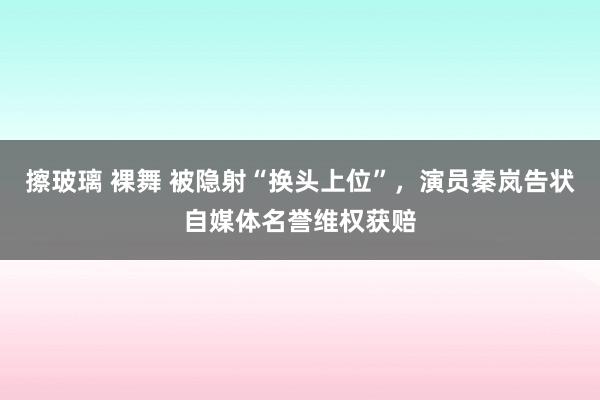 擦玻璃 裸舞 被隐射“换头上位”，演员秦岚告状自媒体名誉维权获赔