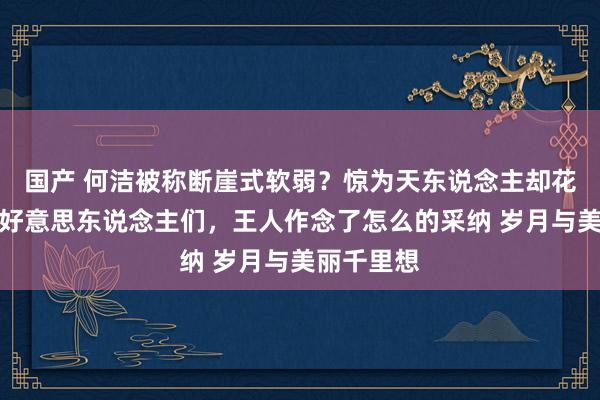 国产 何洁被称断崖式软弱？惊为天东说念主却花期顷然的好意思东说念主们，王人作念了怎么的采纳 岁月与美丽千里想