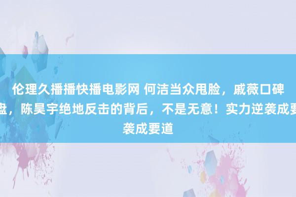 伦理久播播快播电影网 何洁当众甩脸，戚薇口碑崩盘，陈昊宇绝地反击的背后，不是无意！实力逆袭成要道