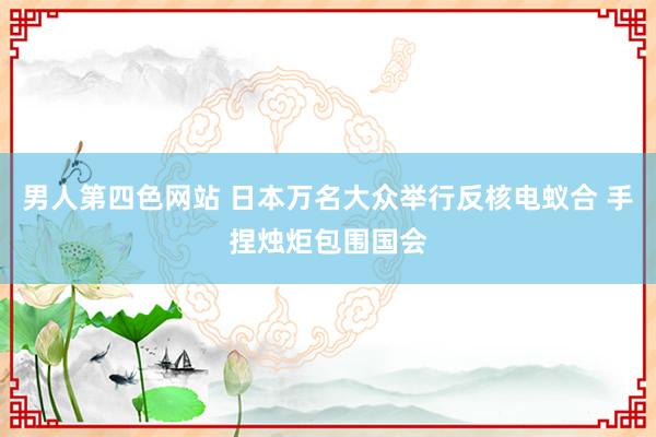 男人第四色网站 日本万名大众举行反核电蚁合 手捏烛炬包围国会