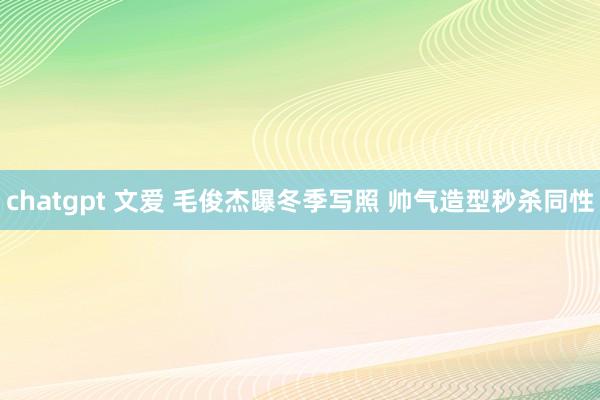 chatgpt 文爱 毛俊杰曝冬季写照 帅气造型秒杀同性