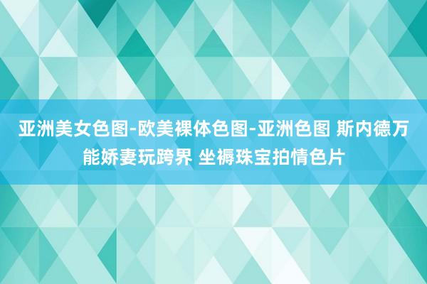 亚洲美女色图-欧美裸体色图-亚洲色图 斯内德万能娇妻玩跨界 坐褥珠宝拍情色片