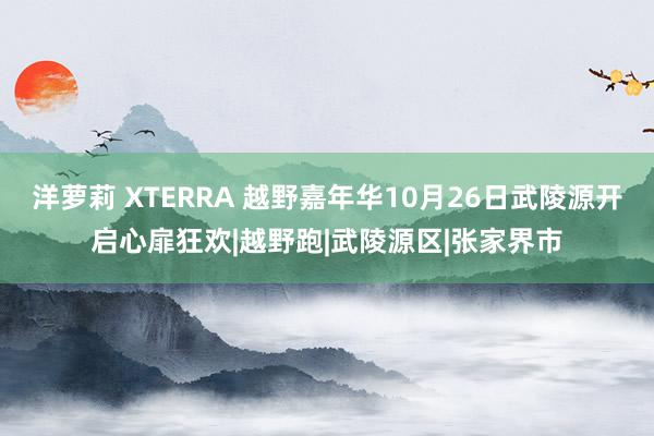 洋萝莉 XTERRA 越野嘉年华10月26日武陵源开启心扉狂欢|越野跑|武陵源区|张家界市