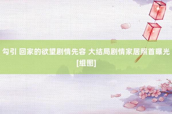 勾引 回家的欲望剧情先容 大结局剧情家居照首曝光[组图]