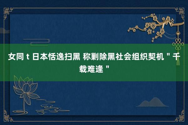 女同 t 日本恬逸扫黑 称剿除黑社会组织契机＂千载难逢＂