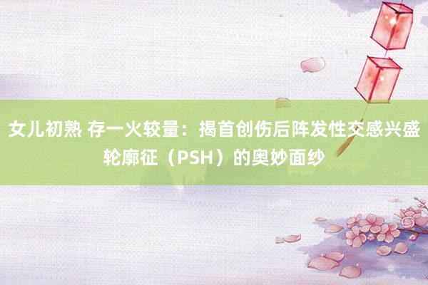 女儿初熟 存一火较量：揭首创伤后阵发性交感兴盛轮廓征（PSH）的奥妙面纱