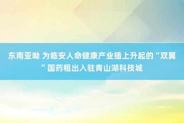 东南亚呦 为临安人命健康产业插上升起的“双翼”国药租出入驻青山湖科技城