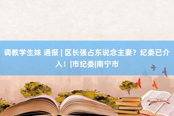 调教学生妹 通报 | 区长强占东说念主妻？纪委已介入！|市纪委|南宁市