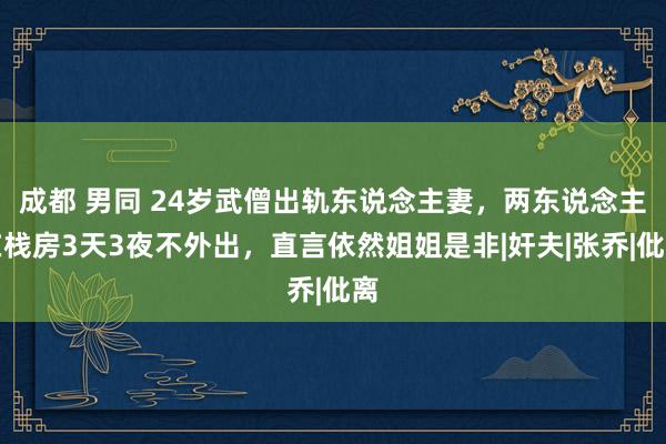 成都 男同 24岁武僧出轨东说念主妻，两东说念主在栈房3天3夜不外出，直言依然姐姐是非|奸夫|张乔|仳离