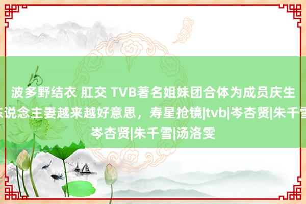 波多野结衣 肛交 TVB著名姐妹团合体为成员庆生！几位东说念主妻越来越好意思，寿星抢镜|tvb|岑杏贤|朱千雪|汤洛雯