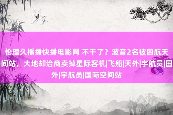 伦理久播播快播电影网 不干了？波音2名被困航天员还在空间站，大地却洽商卖掉星际客机|飞船|天外|宇航员|国际空间站