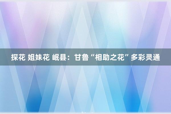 探花 姐妹花 岷县：甘鲁“相助之花”多彩灵通