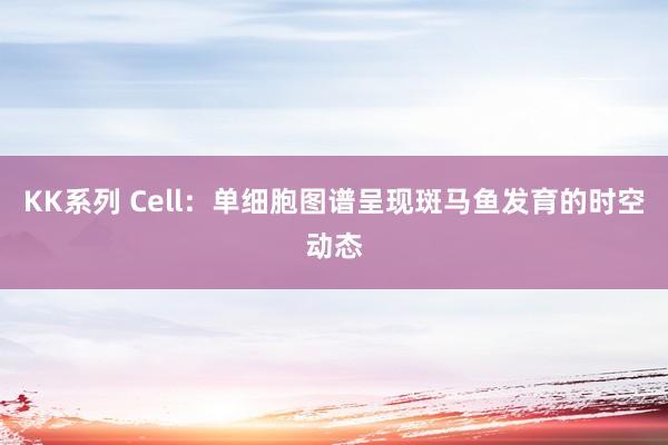 KK系列 Cell：单细胞图谱呈现斑马鱼发育的时空动态