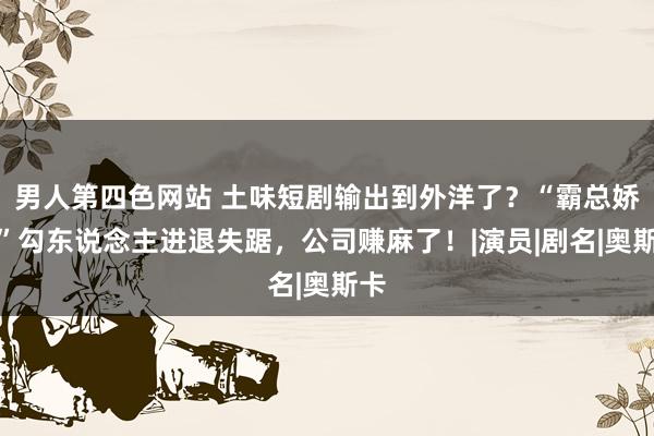 男人第四色网站 土味短剧输出到外洋了？“霸总娇妻”勾东说念主进退失踞，公司赚麻了！|演员|剧名|奥斯卡