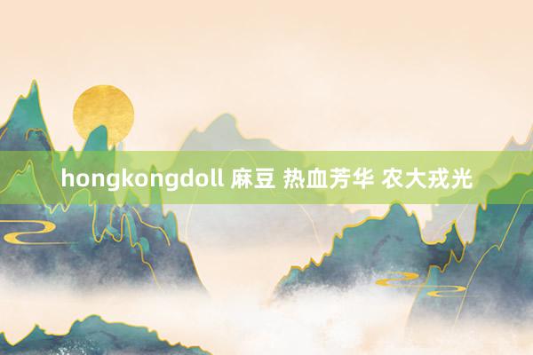 hongkongdoll 麻豆 热血芳华 农大戎光