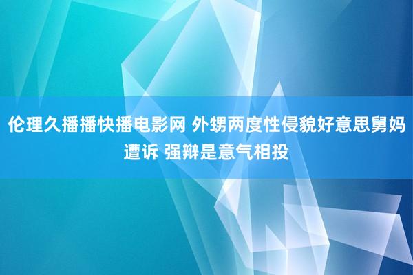 伦理久播播快播电影网 外甥两度性侵貌好意思舅妈遭诉 强辩是意气相投