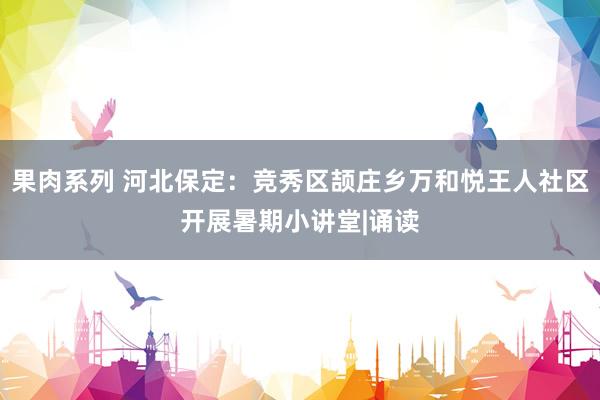 果肉系列 河北保定：竞秀区颉庄乡万和悦王人社区开展暑期小讲堂|诵读