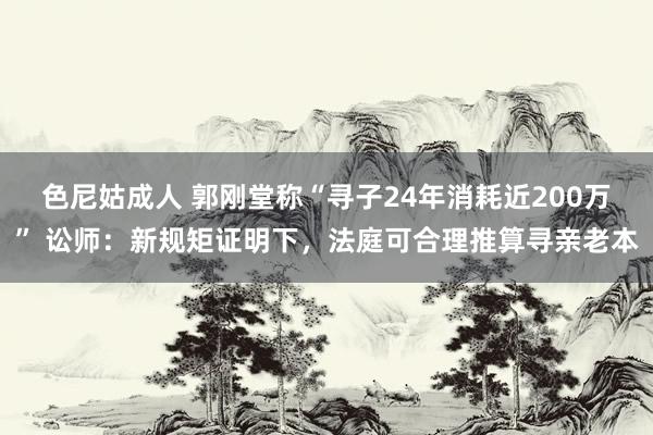 色尼姑成人 郭刚堂称“寻子24年消耗近200万” 讼师：新规矩证明下，法庭可合理推算寻亲老本