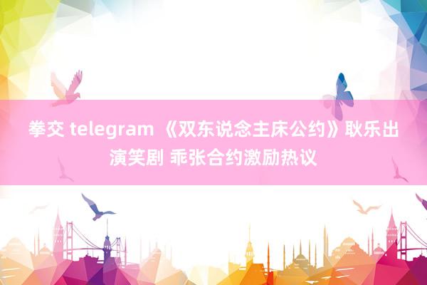 拳交 telegram 《双东说念主床公约》耿乐出演笑剧 乖张合约激励热议