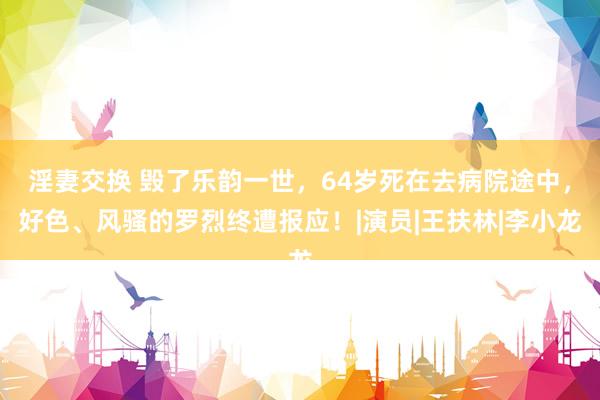 淫妻交换 毁了乐韵一世，64岁死在去病院途中，好色、风骚的罗烈终遭报应！|演员|王扶林|李小龙