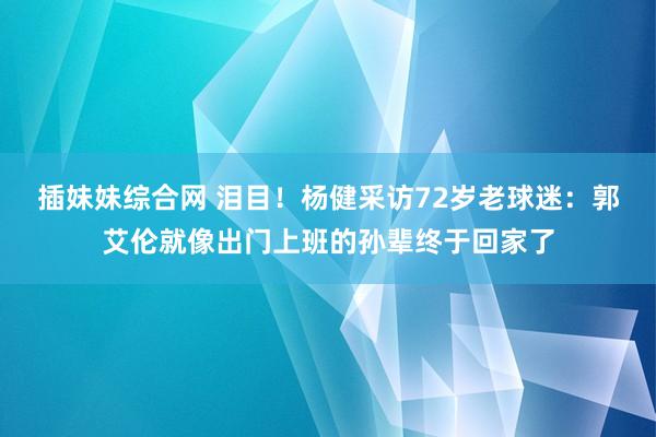 插妹妹综合网 泪目！杨健采访72岁老球迷：郭艾伦就像出门上班的孙辈终于回家了