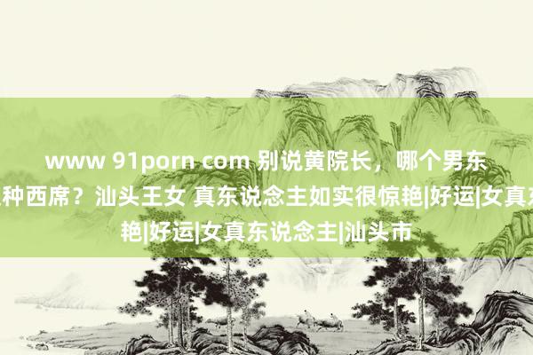 www 91porn com 别说黄院长，哪个男东说念主经得起这种西席？汕头王女 真东说念主如实很惊艳|好运|女真东说念主|汕头市