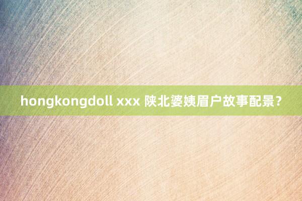 hongkongdoll xxx 陕北婆姨眉户故事配景？