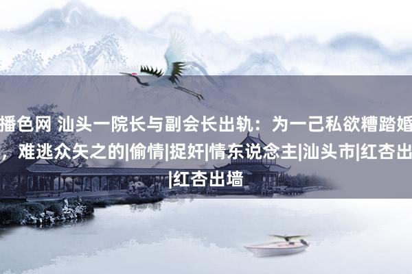 播色网 汕头一院长与副会长出轨：为一己私欲糟踏婚配，难逃众矢之的|偷情|捉奸|情东说念主|汕头市|红杏出墙