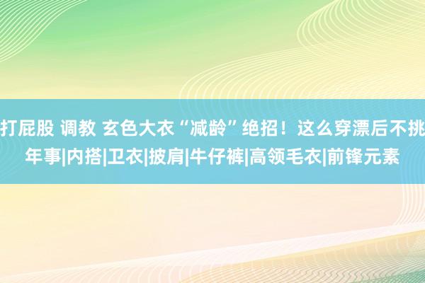 打屁股 调教 玄色大衣“减龄”绝招！这么穿漂后不挑年事|内搭|卫衣|披肩|牛仔裤|高领毛衣|前锋元素