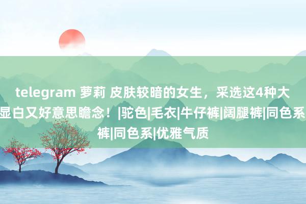 telegram 萝莉 皮肤较暗的女生，采选这4种大衣面貌，显白又好意思瞻念！|驼色|毛衣|牛仔裤|阔腿裤|同色系|优雅气质