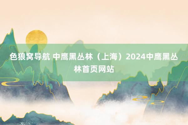 色狼窝导航 中鹰黑丛林（上海）2024中鹰黑丛林首页网站